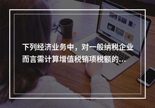 下列经济业务中，对一般纳税企业而言需计算增值税销项税额的有（