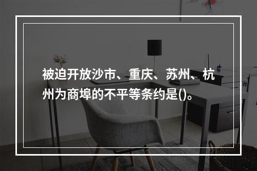 被迫开放沙市、重庆、苏州、杭州为商埠的不平等条约是()。