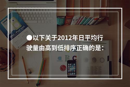 ●以下关于2012年日平均行驶量由高到低排序正确的是：