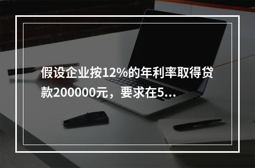 假设企业按12%的年利率取得贷款200000元，要求在5年内