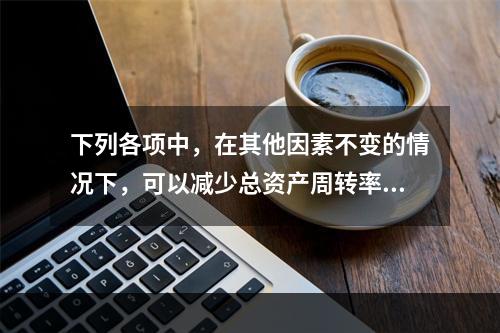 下列各项中，在其他因素不变的情况下，可以减少总资产周转率的有