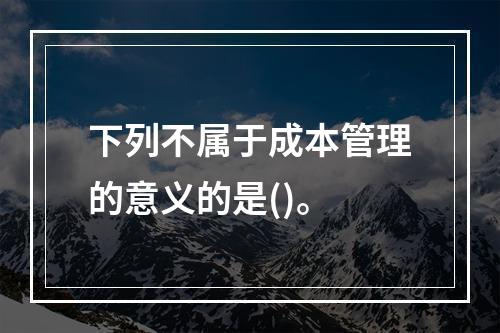 下列不属于成本管理的意义的是()。