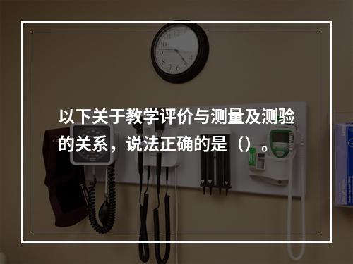 以下关于教学评价与测量及测验的关系，说法正确的是（）。