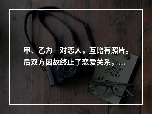 甲、乙为一对恋人，互赠有照片。后双方因故终止了恋爱关系，甲向