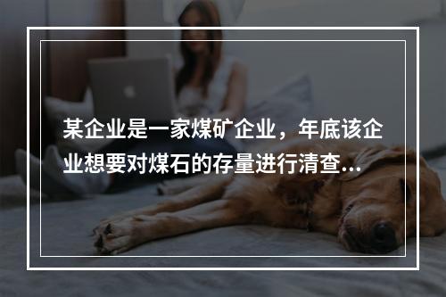 某企业是一家煤矿企业，年底该企业想要对煤石的存量进行清查，这