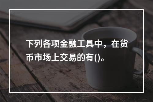 下列各项金融工具中，在货币市场上交易的有()。