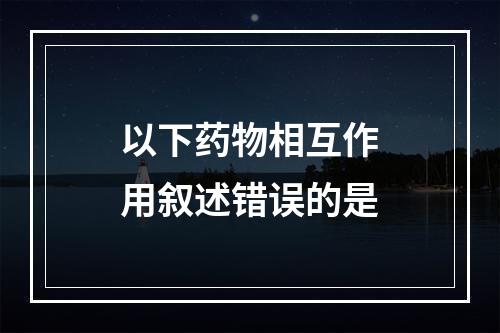 以下药物相互作用叙述错误的是