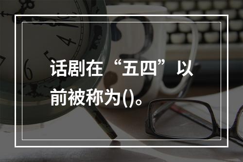 话剧在“五四”以前被称为()。