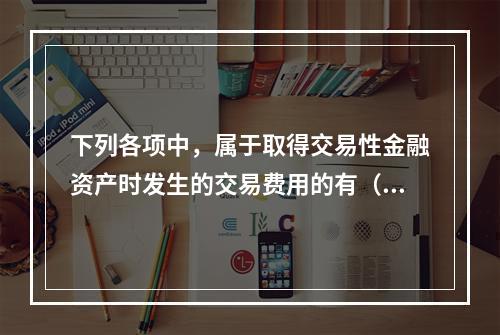 下列各项中，属于取得交易性金融资产时发生的交易费用的有（　）