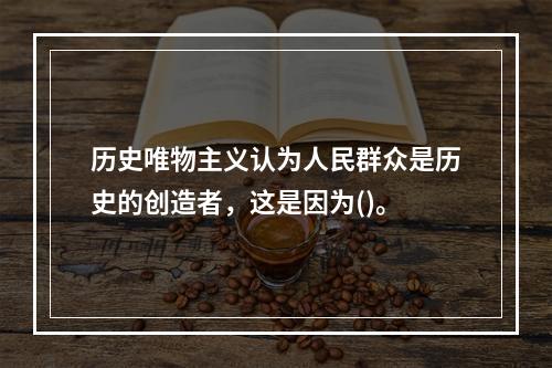 历史唯物主义认为人民群众是历史的创造者，这是因为()。