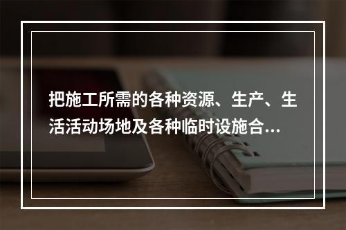 把施工所需的各种资源、生产、生活活动场地及各种临时设施合理