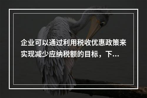 企业可以通过利用税收优惠政策来实现减少应纳税额的目标，下列措