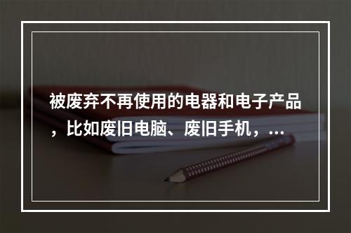 被废弃不再使用的电器和电子产品，比如废旧电脑、废旧手机，俗称