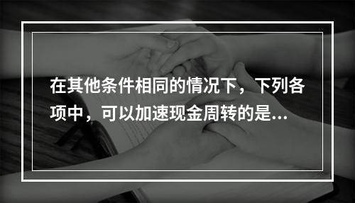 在其他条件相同的情况下，下列各项中，可以加速现金周转的是()