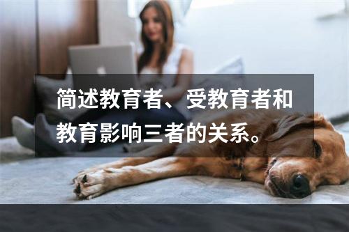 简述教育者、受教育者和教育影响三者的关系。