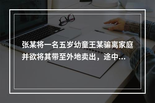 张某将一名五岁幼童王某骗离家庭并欲将其带至外地卖出，途中被抓