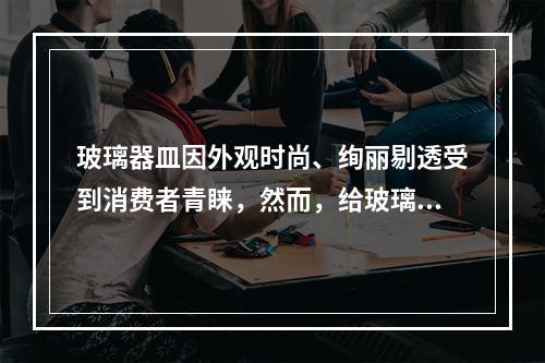 玻璃器皿因外观时尚、绚丽剔透受到消费者青睐，然而，给玻璃器皿