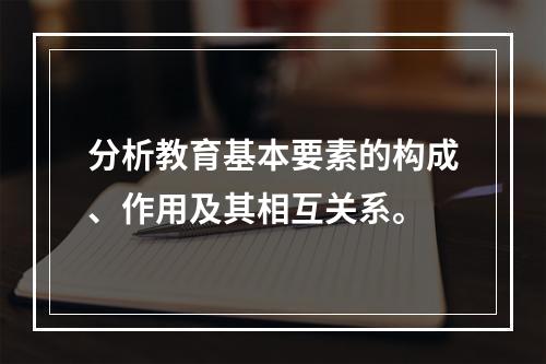 分析教育基本要素的构成、作用及其相互关系。