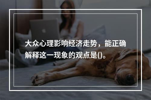 大众心理影响经济走势，能正确解释这一现象的观点是()。