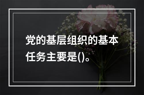 党的基层组织的基本任务主要是()。