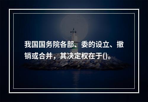 我国国务院各部、委的设立、撤销或合并，其决定权在于()。