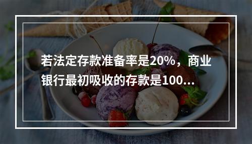 若法定存款准备率是20%，商业银行最初吸收的存款是100亿元