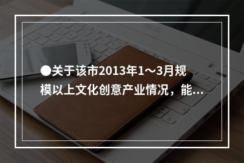 ●关于该市2013年1～3月规模以上文化创意产业情况，能够从