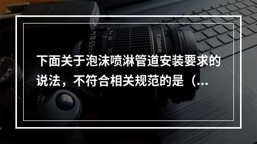 下面关于泡沫喷淋管道安装要求的说法，不符合相关规范的是（  