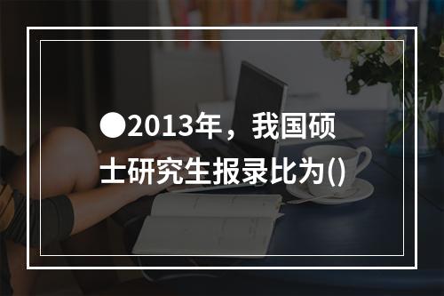 ●2013年，我国硕士研究生报录比为()