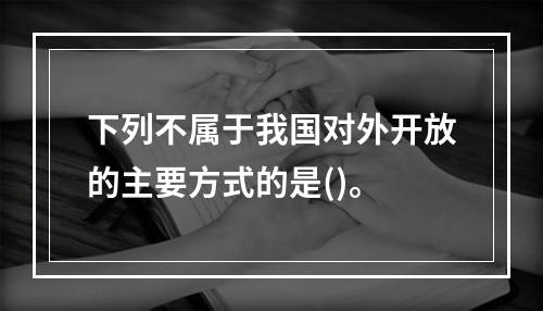 下列不属于我国对外开放的主要方式的是()。