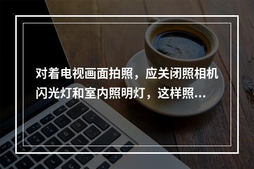 对着电视画面拍照，应关闭照相机闪光灯和室内照明灯，这样照出的