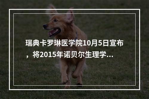 瑞典卡罗琳医学院10月5日宣布，将2015年诺贝尔生理学或医