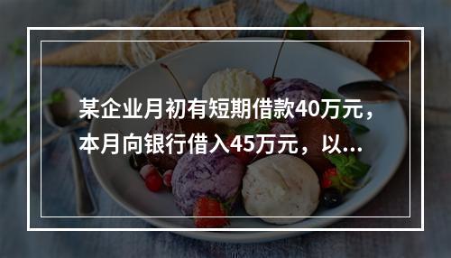 某企业月初有短期借款40万元，本月向银行借入45万元，以银行