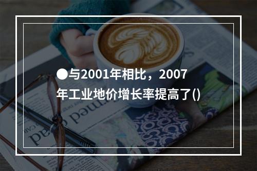 ●与2001年相比，2007年工业地价增长率提高了()