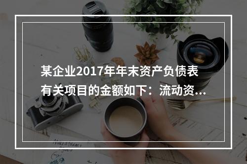 某企业2017年年末资产负债表有关项目的金额如下：流动资产总