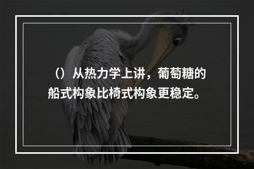 （）从热力学上讲，葡萄糖的船式构象比椅式构象更稳定。