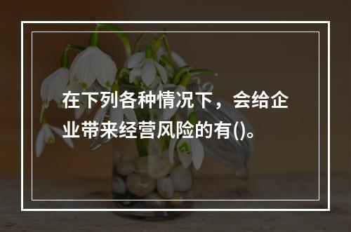 在下列各种情况下，会给企业带来经营风险的有()。