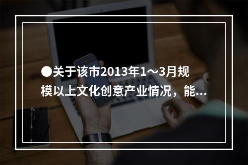 ●关于该市2013年1～3月规模以上文化创意产业情况，能够从