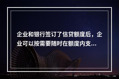 企业和银行签订了信贷额度后，企业可以按需要随时在额度内支用借