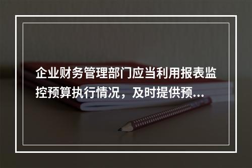 企业财务管理部门应当利用报表监控预算执行情况，及时提供预算执