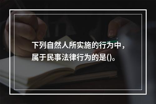 下列自然人所实施的行为中，属于民事法律行为的是()。