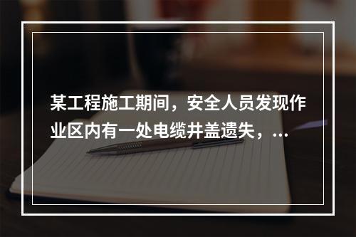 某工程施工期间，安全人员发现作业区内有一处电缆井盖遗失，随即