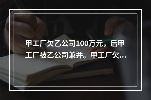 甲工厂欠乙公司100万元，后甲工厂被乙公司兼并。甲工厂欠乙公