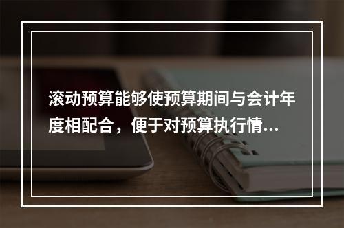 滚动预算能够使预算期间与会计年度相配合，便于对预算执行情况进