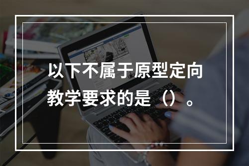 以下不属于原型定向教学要求的是（）。