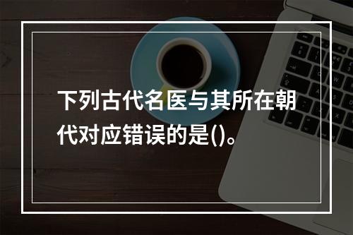 下列古代名医与其所在朝代对应错误的是()。