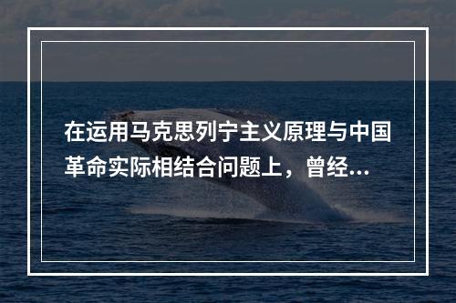 在运用马克思列宁主义原理与中国革命实际相结合问题上，曾经出现