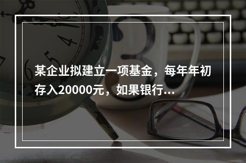 某企业拟建立一项基金，每年年初存入20000元，如果银行利率