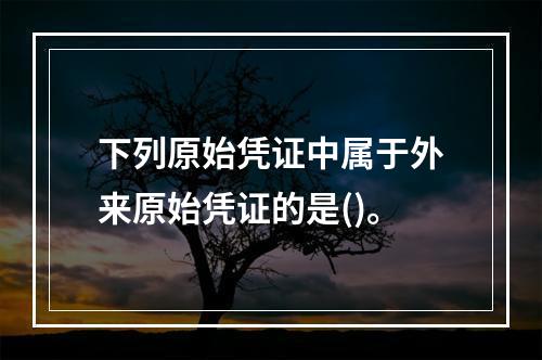 下列原始凭证中属于外来原始凭证的是()。