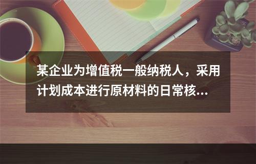 某企业为增值税一般纳税人，采用计划成本进行原材料的日常核算，